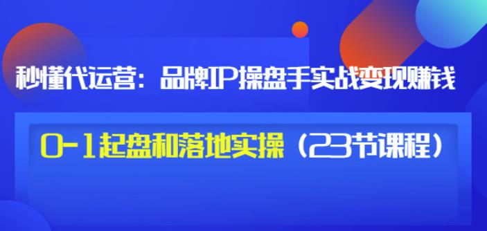 秒懂代运营:品牌IP操盘手实战赚钱,0-1起盘和落地实操(23节课程)价值199-第一资源库