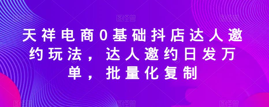 天祥电商0基础抖店达人邀约玩法,达人邀约日发万单,批量化复制-第一资源库
