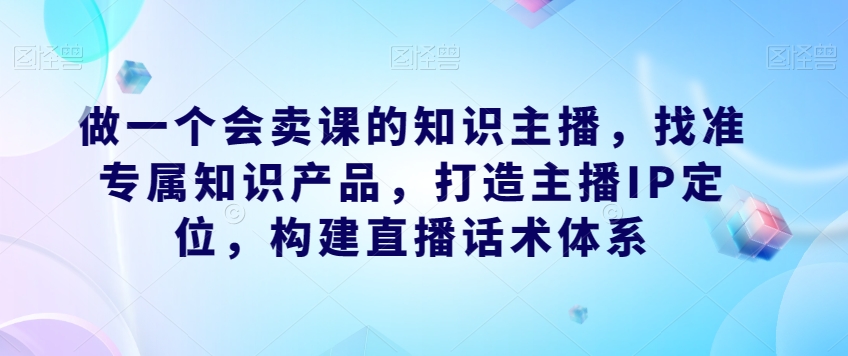 做一个会卖课的知识主播,找准专属知识产品,打造主播IP定位,构建直播话术体系-第一资源库