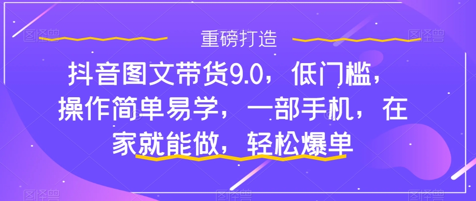 抖音图文带货9.0,低门槛,操作简单易学,一部手机,在家就能做,轻松爆单-第一资源库