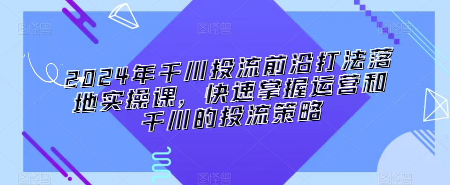 2024年千川投流前沿打法落地实操课,快速掌握运营和千川的投流策略-第一资源库