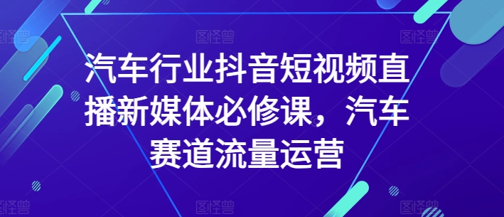 汽车行业抖音短视频直播新媒体必修课，汽车赛道流量运营-第一资源库