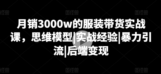 月销3000w的服装带货实战课,思维模型|实战经验|暴力引流|后端变现-第一资源库