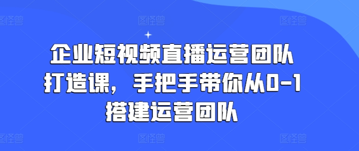 企业短视频直播运营团队打造课，手把手带你从0-1搭建运营团队-第一资源库