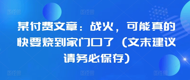 某付费文章:战火,可能真的快要烧到家门口了 (文末建议请务必保存)-第一资源库