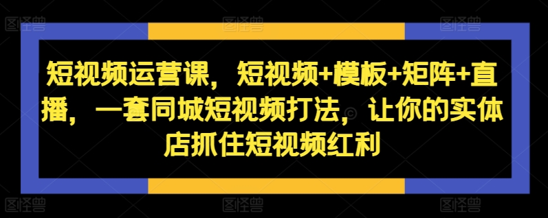 短视频运营课,短视频+模板+矩阵+直播,一套同城短视频打法,让你的实体店抓住短视频红利-第一资源库