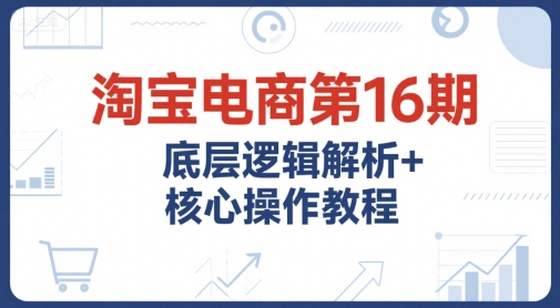 淘宝电商第16期，底层逻辑解析+核心操作教程，运营、推广提升能力的必学课程+配套资料-第一资源库