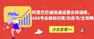 阿里巴巴诚信通运营必修课程,1688专业级知识库/白皮书/全攻略-第一资源库