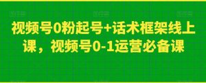 视频号0粉起号+话术框架线上课,视频号0-1运营必备课-第一资源库
