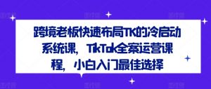 跨境老板快速布局TK的冷启动系统课,TikTok全案运营课程,小白入门最佳选择-第一资源库
