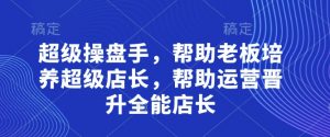 超级操盘手,帮助老板培养超级店长,帮助运营晋升全能店长-第一资源库